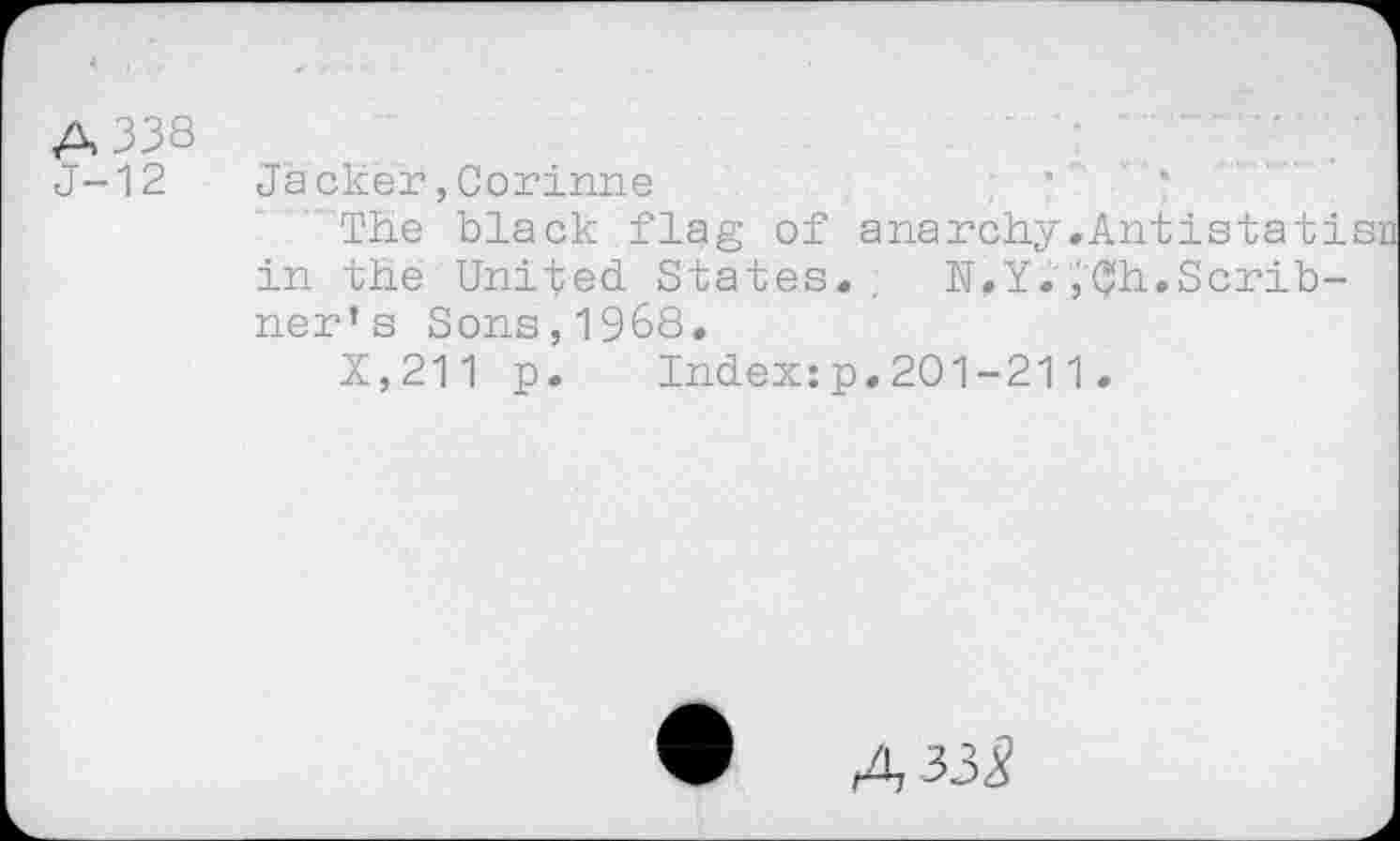 ﻿A 338
J-12
Jacker,Corinne
The black flag of anarchy.Antista tisn in the United States. . N.Y.,Ch.Scribner’s Sons,1968.
X,211 p. Index:p.201-211.
• A 335